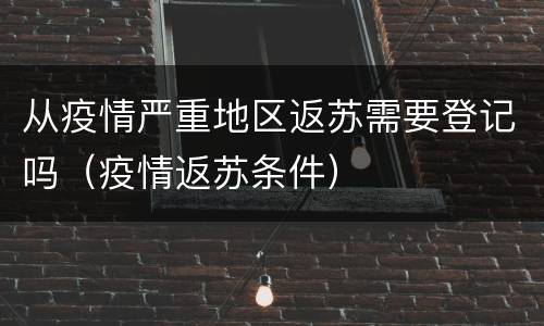 从疫情严重地区返苏需要登记吗（疫情返苏条件）