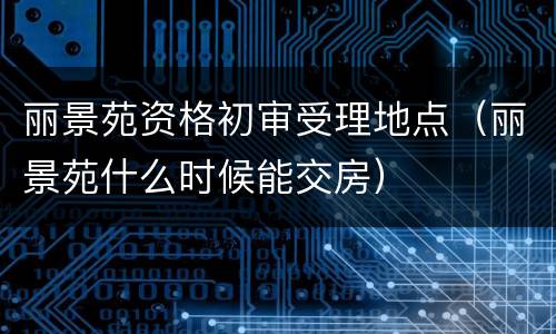丽景苑资格初审受理地点（丽景苑什么时候能交房）