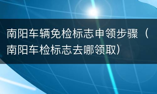 南阳车辆免检标志申领步骤（南阳车检标志去哪领取）