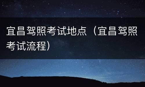 宜昌驾照考试地点（宜昌驾照考试流程）
