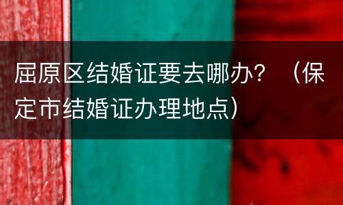 屈原区结婚证要去哪办？（保定市结婚证办理地点）