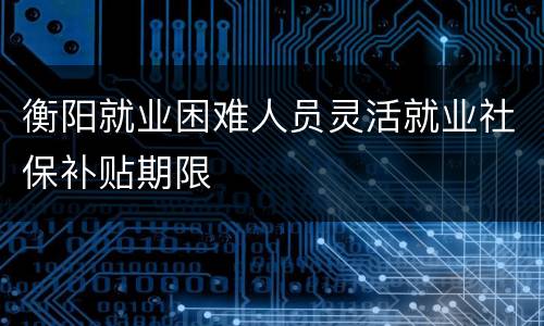 衡阳就业困难人员灵活就业社保补贴期限