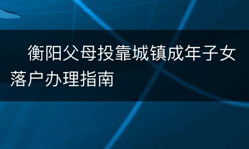 ​衡阳父母投靠城镇成年子女落户办理指南​