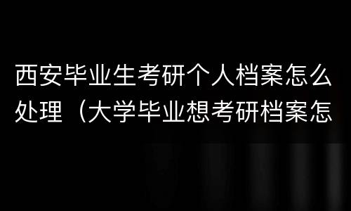 西安毕业生考研个人档案怎么处理（大学毕业想考研档案怎么办）