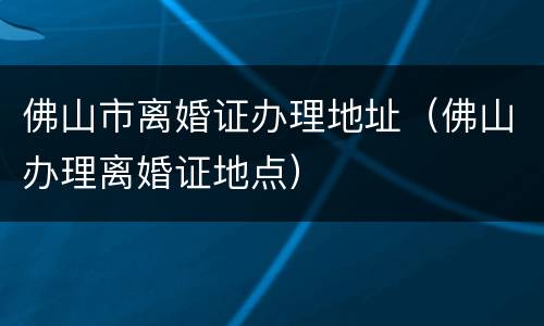 佛山市离婚证办理地址（佛山办理离婚证地点）