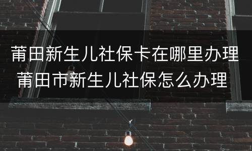 莆田新生儿社保卡在哪里办理 莆田市新生儿社保怎么办理