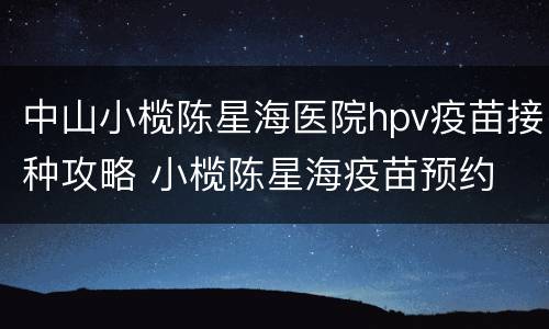 中山小榄陈星海医院hpv疫苗接种攻略 小榄陈星海疫苗预约