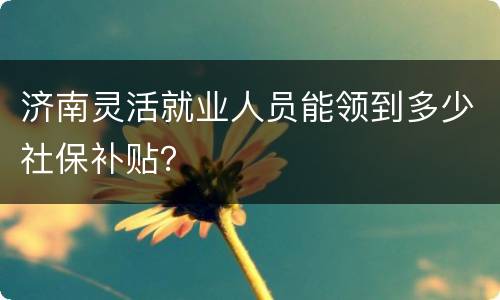 济南灵活就业人员能领到多少社保补贴？