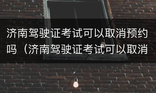 济南驾驶证考试可以取消预约吗（济南驾驶证考试可以取消预约吗现在）
