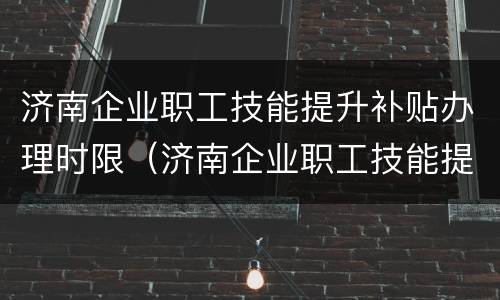 济南企业职工技能提升补贴办理时限（济南企业职工技能提升补贴办理时限是多久）