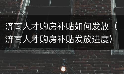 济南人才购房补贴如何发放（济南人才购房补贴发放进度）