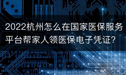 2022杭州怎么在国家医保服务平台帮家人领医保电子凭证?