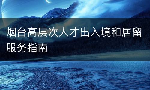 烟台高层次人才出入境和居留服务指南