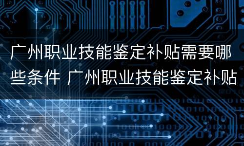 广州职业技能鉴定补贴需要哪些条件 广州职业技能鉴定补贴需要哪些条件呢