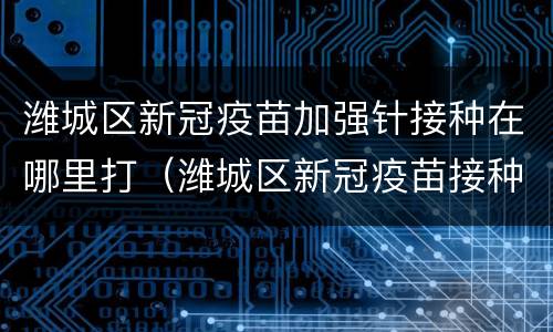 潍城区新冠疫苗加强针接种在哪里打（潍城区新冠疫苗接种地点）
