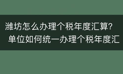 潍坊怎么办理个税年度汇算？ 单位如何统一办理个税年度汇算