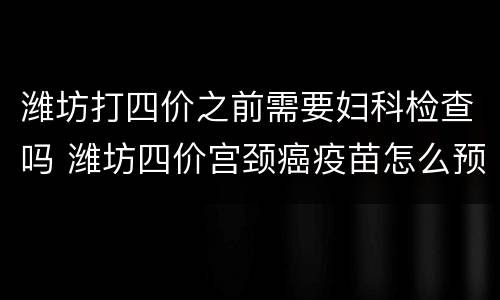 潍坊打四价之前需要妇科检查吗 潍坊四价宫颈癌疫苗怎么预约