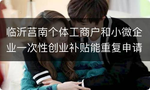 临沂莒南个体工商户和小微企业一次性创业补贴能重复申请吗