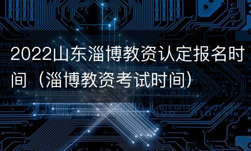 2022山东淄博教资认定报名时间（淄博教资考试时间）