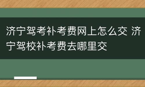 济宁驾考补考费网上怎么交 济宁驾校补考费去哪里交