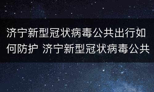 济宁新型冠状病毒公共出行如何防护 济宁新型冠状病毒公共出行如何防护