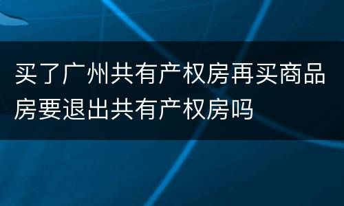 买了广州共有产权房再买商品房要退出共有产权房吗