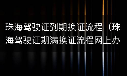 珠海驾驶证到期换证流程（珠海驾驶证期满换证流程网上办理）