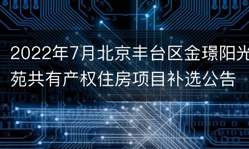 2022年7月北京丰台区金璟阳光苑共有产权住房项目补选公告