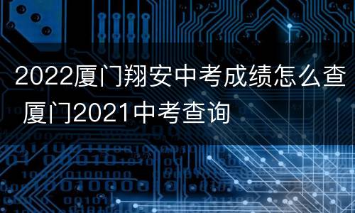 2022厦门翔安中考成绩怎么查 厦门2021中考查询