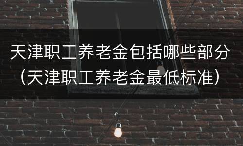 天津职工养老金包括哪些部分（天津职工养老金最低标准）