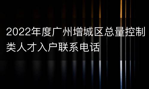 2022年度广州增城区总量控制类人才入户联系电话