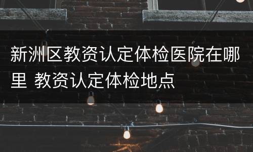 新洲区教资认定体检医院在哪里 教资认定体检地点