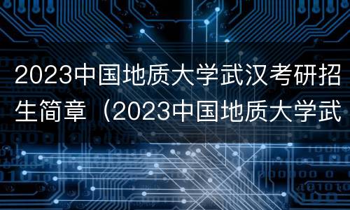 2023中国地质大学武汉考研招生简章（2023中国地质大学武汉考研招生简章电话）
