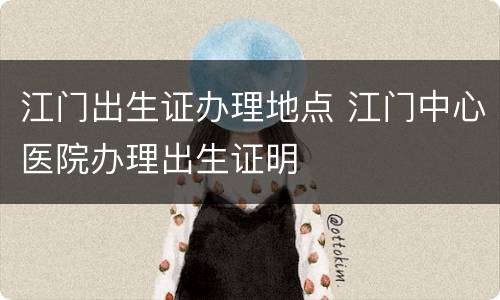 江门出生证办理地点 江门中心医院办理出生证明