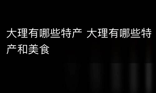 大理有哪些特产 大理有哪些特产和美食