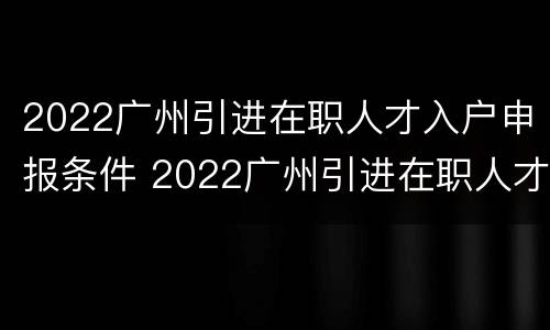 2022广州引进在职人才入户申报条件 2022广州引进在职人才入户申报条件