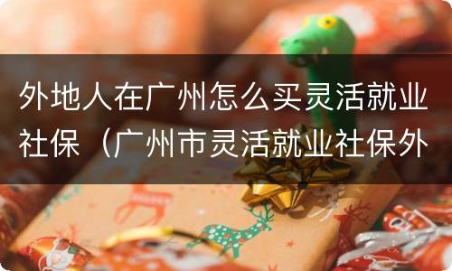 外地人在广州怎么买灵活就业社保（广州市灵活就业社保外地人可以买吗）