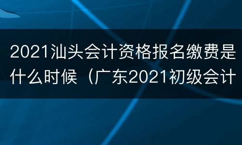 2021汕头会计资格报名缴费是什么时候（广东2021初级会计证报名截止时间）