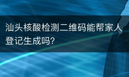 汕头核酸检测二维码能帮家人登记生成吗？