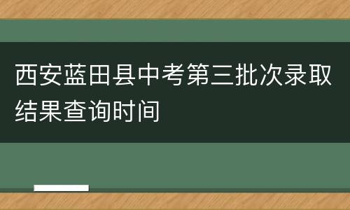 西安蓝田县中考第三批次录取结果查询时间