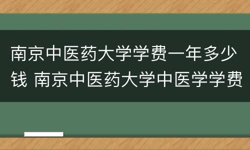 南京中医药大学学费一年多少钱 南京中医药大学中医学学费