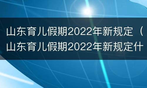 山东育儿假期2022年新规定（山东育儿假期2022年新规定什么时候执行）