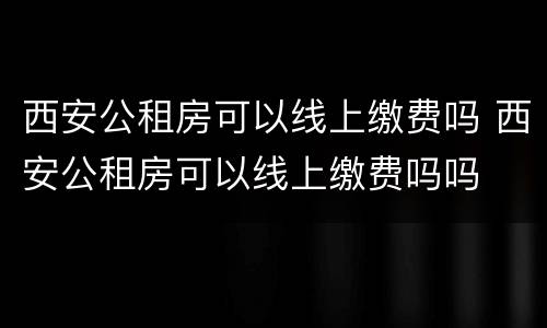 西安公租房可以线上缴费吗 西安公租房可以线上缴费吗吗