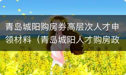 青岛城阳购房券高层次人才申领材料（青岛城阳人才购房政策）
