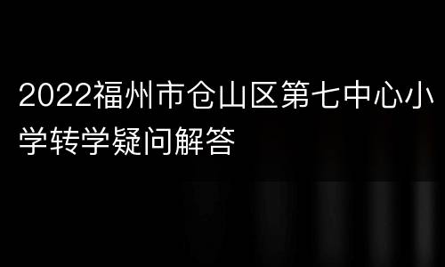 2022福州市仓山区第七中心小学转学疑问解答