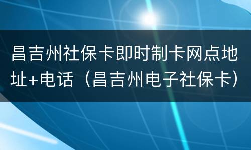 昌吉州社保卡即时制卡网点地址+电话（昌吉州电子社保卡）