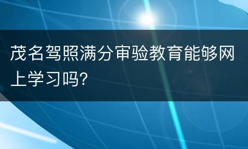 茂名驾照满分审验教育能够网上学习吗？