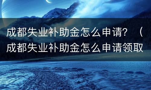 成都失业补助金怎么申请？（成都失业补助金怎么申请领取）