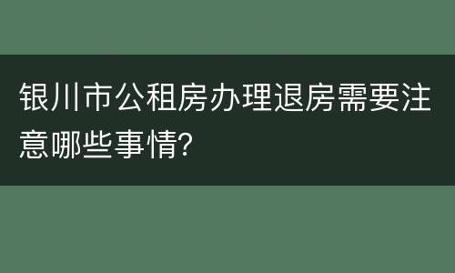 银川市公租房办理退房需要注意哪些事情？