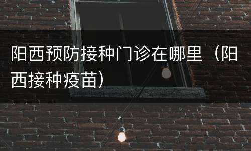 阳西预防接种门诊在哪里（阳西接种疫苗）
